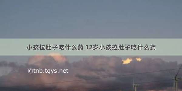 小孩拉肚子吃什么药 12岁小孩拉肚子吃什么药