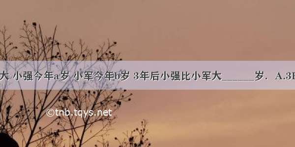 小强比小军大 小强今年a岁 小军今年b岁 3年后小强比小军大______岁．A.3B.a-bC.b-a