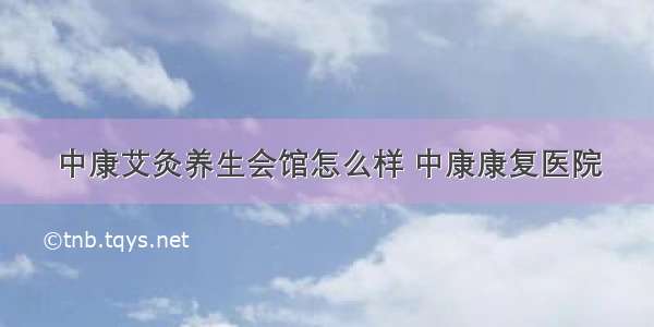 中康艾灸养生会馆怎么样 中康康复医院