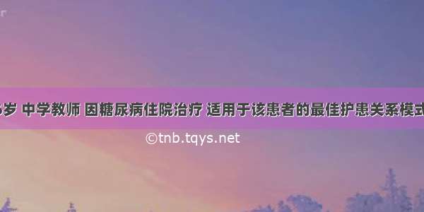 患者男 56岁 中学教师 因糖尿病住院治疗 适用于该患者的最佳护患关系模式为A.指导