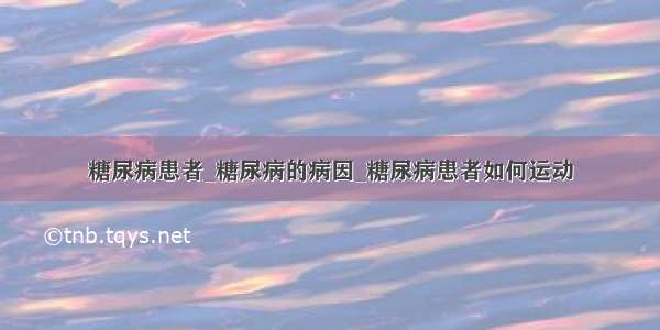 糖尿病患者_糖尿病的病因_糖尿病患者如何运动