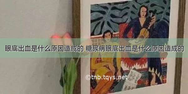 眼底出血是什么原因造成的 糖尿病眼底出血是什么原因造成的