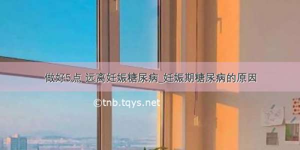 做好5点 远离妊娠糖尿病_妊娠期糖尿病的原因