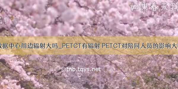 大数据中心周边辐射大吗_PETCT有辐射 PETCT对陪同人员的影响大吗？