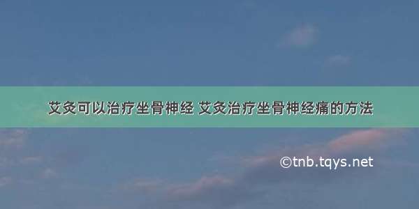 艾灸可以治疗坐骨神经 艾灸治疗坐骨神经痛的方法