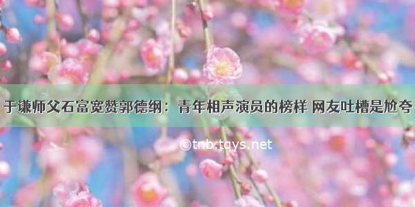 于谦师父石富宽赞郭德纲：青年相声演员的榜样 网友吐槽是尬夸