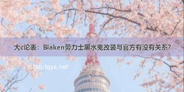 大c论表：Blaken劳力士黑水鬼改装与官方有没有关系？