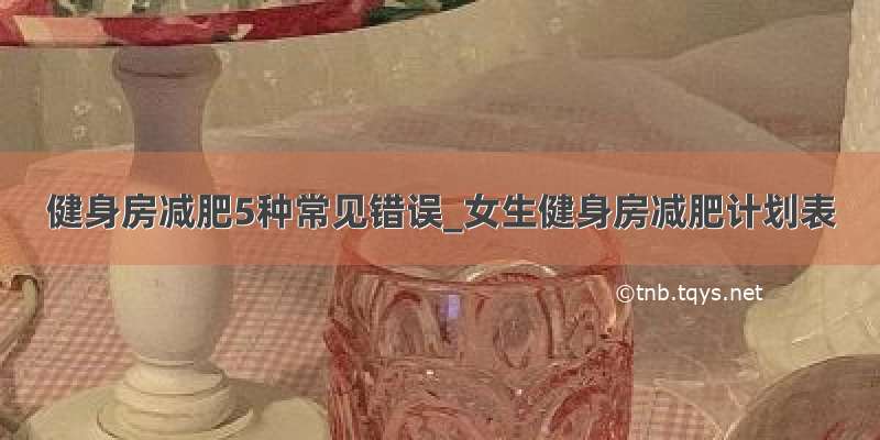 健身房减肥5种常见错误_女生健身房减肥计划表