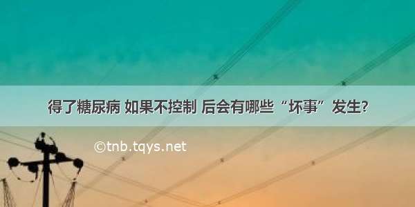 得了糖尿病 如果不控制 后会有哪些“坏事”发生？