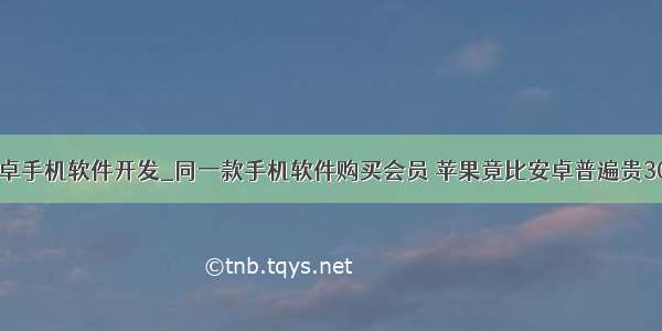 安卓手机软件开发_同一款手机软件购买会员 苹果竟比安卓普遍贵30%