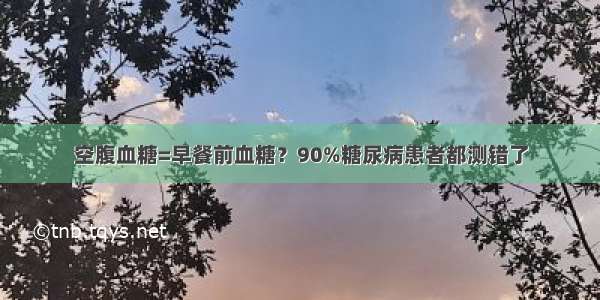 空腹血糖=早餐前血糖？90%糖尿病患者都测错了