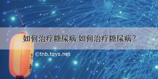 如何治疗糖尿病 如何治疗糖尿病？