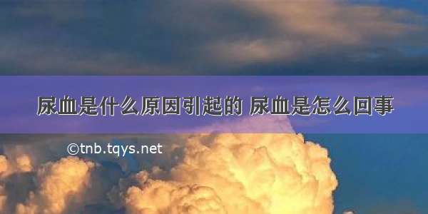 尿血是什么原因引起的 尿血是怎么回事