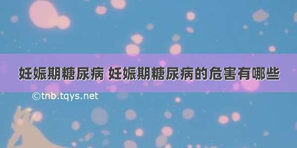 妊娠期糖尿病 妊娠期糖尿病的危害有哪些