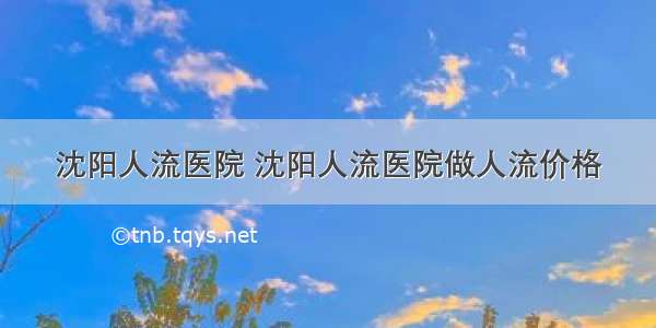 沈阳人流医院 沈阳人流医院做人流价格