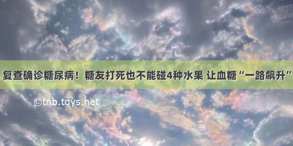 复查确诊糖尿病！糖友打死也不能碰4种水果 让血糖“一路飙升”