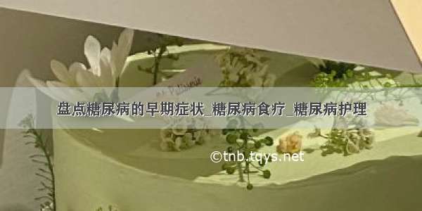 盘点糖尿病的早期症状_糖尿病食疗_糖尿病护理