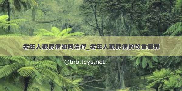 老年人糖尿病如何治疗_老年人糖尿病的饮食调养