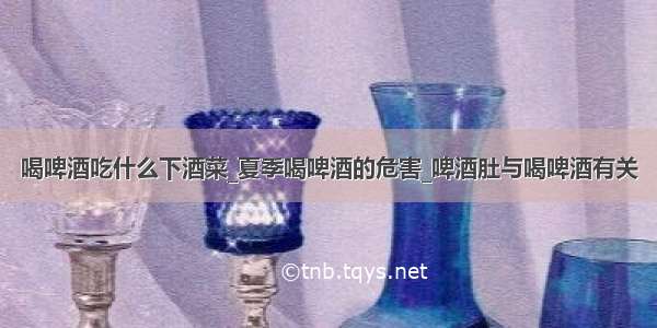 喝啤酒吃什么下酒菜_夏季喝啤酒的危害_啤酒肚与喝啤酒有关