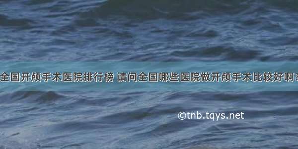 全国开颅手术医院排行榜 请问全国哪些医院做开颅手术比较好啊？