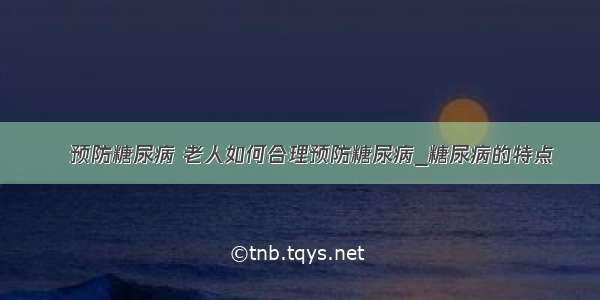 ​预防糖尿病 老人如何合理预防糖尿病_糖尿病的特点