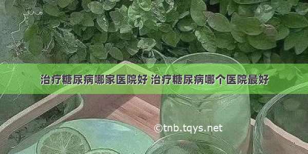 治疗糖尿病哪家医院好 治疗糖尿病哪个医院最好