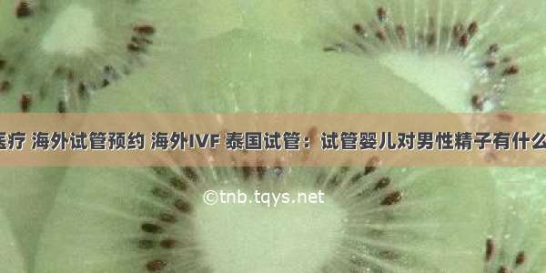 海外医疗 海外试管预约 海外IVF 泰国试管：试管婴儿对男性精子有什么要求？