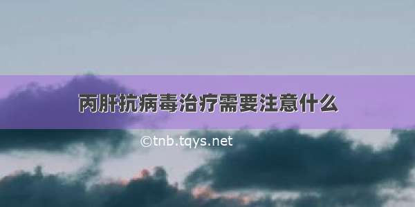 丙肝抗病毒治疗需要注意什么