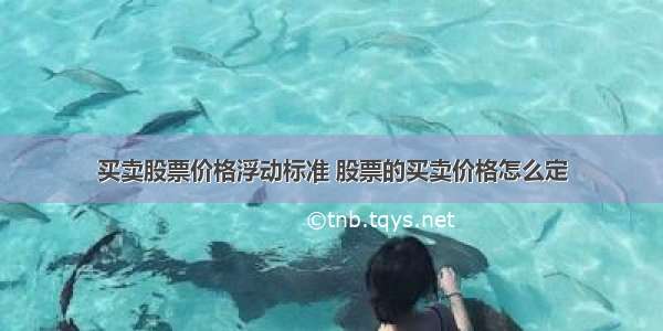 买卖股票价格浮动标准 股票的买卖价格怎么定