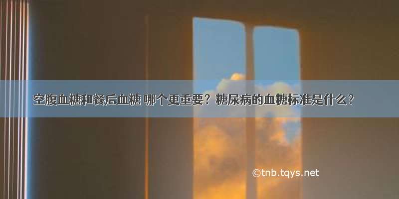 空腹血糖和餐后血糖 哪个更重要？糖尿病的血糖标准是什么？