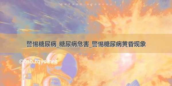 警惕糖尿病_糖尿病危害_警惕糖尿病黄昏现象