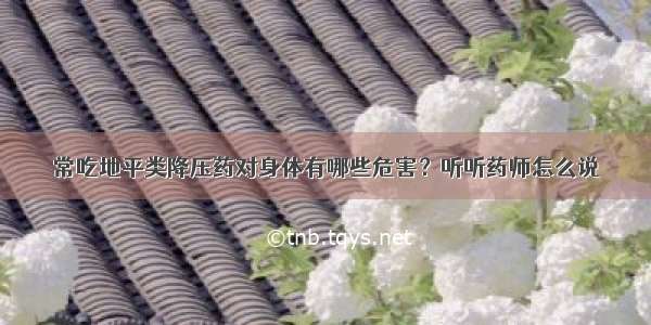 常吃地平类降压药对身体有哪些危害？听听药师怎么说