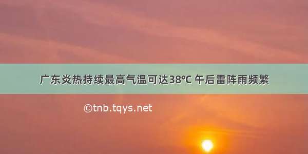 广东炎热持续最高气温可达38℃ 午后雷阵雨频繁