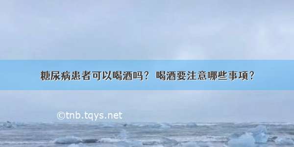 糖尿病患者可以喝酒吗？ 喝酒要注意哪些事项？