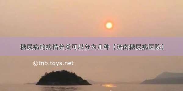 糖尿病的病情分类可以分为几种【济南糖尿病医院】