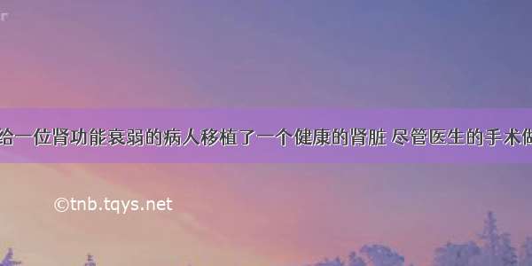 单选题医生给一位肾功能衰弱的病人移植了一个健康的肾脏 尽管医生的手术做的相当成功