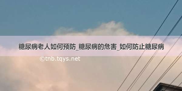 糖尿病老人如何预防_糖尿病的危害_如何防止糖尿病