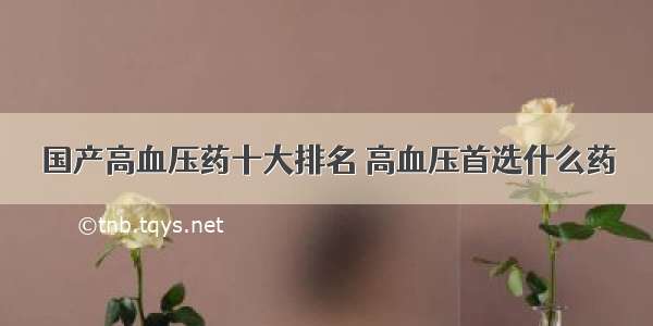 国产高血压药十大排名 高血压首选什么药