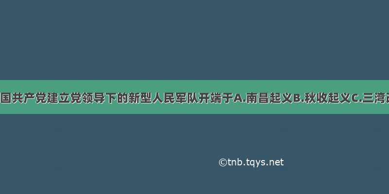 单选题中国共产党建立党领导下的新型人民军队开端于A.南昌起义B.秋收起义C.三湾改编D