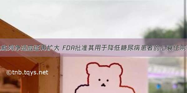 达格列净适应证再扩大 FDA批准其用于降低糖尿病患者的心衰住院率