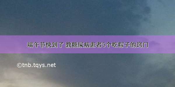 端午节快到了 教糖尿病患者5个吃粽子的窍门