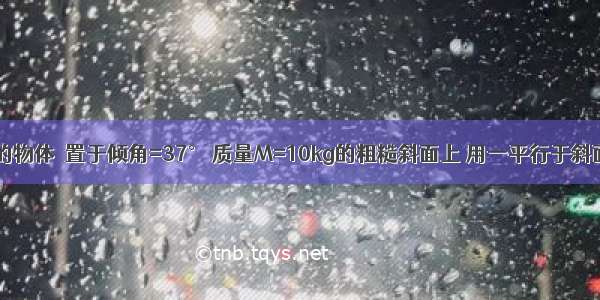 质量m=5kg 的物体  置于倾角=37° 质量M=10kg的粗糙斜面上 用一平行于斜面 大小为50