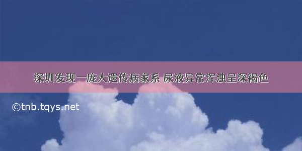 深圳发现一庞大遗传病家系 尿液异常浑浊呈深褐色