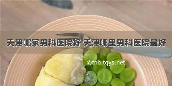 天津哪家男科医院好 天津哪里男科医院最好