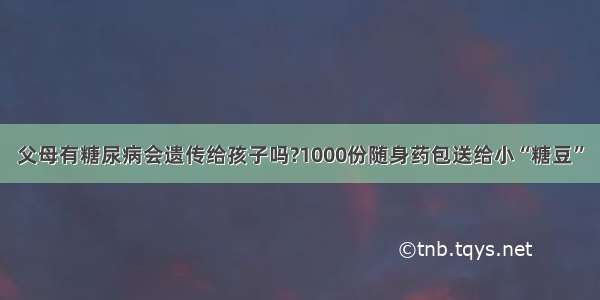 父母有糖尿病会遗传给孩子吗?1000份随身药包送给小“糖豆”