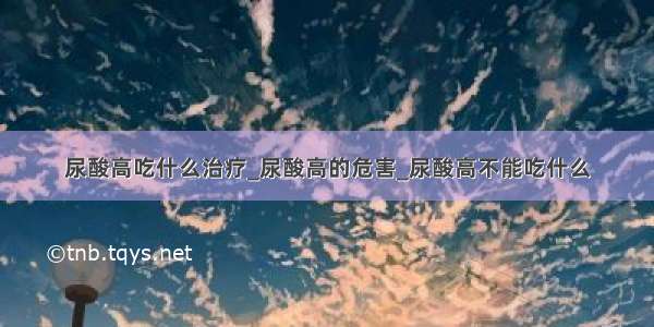 尿酸高吃什么治疗_尿酸高的危害_尿酸高不能吃什么