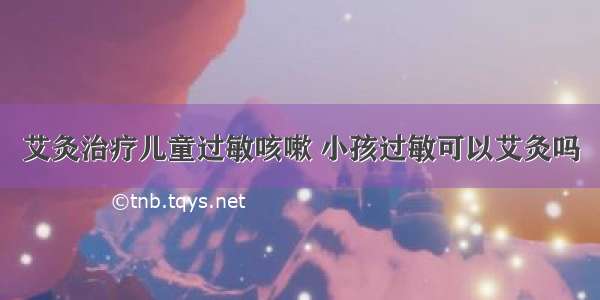 艾灸治疗儿童过敏咳嗽 小孩过敏可以艾灸吗