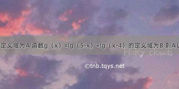 已知函数的定义域为A 函数g（x）=lg（5-x）+lg（x-4）的定义域为B 则A∪B=A.（4 5