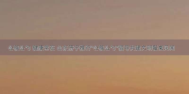 公筷公勺 健康常在 山东济宁推行“公筷公勺”倡导共建文明餐桌见闻