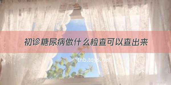 初诊糖尿病做什么检查可以查出来